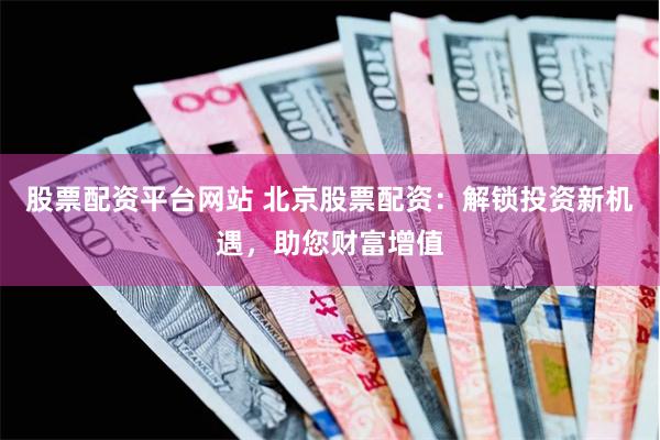 股票配资平台网站 北京股票配资：解锁投资新机遇，助您财富增值