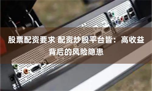 股票配资要求 配资炒股平台皆：高收益背后的风险隐患