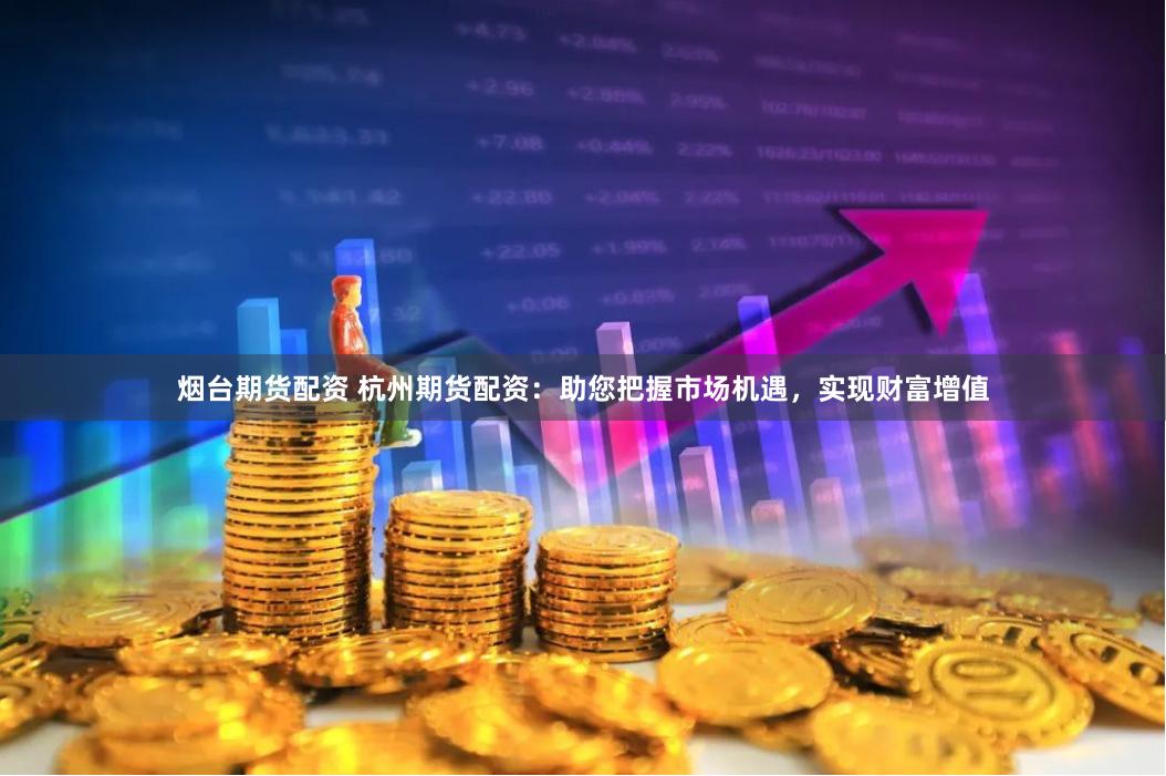 烟台期货配资 杭州期货配资：助您把握市场机遇，实现财富增值