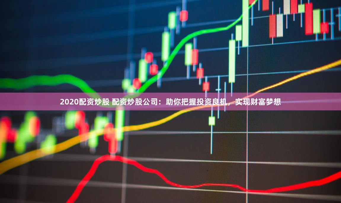 2020配资炒股 配资炒股公司：助你把握投资良机，实现财富梦想